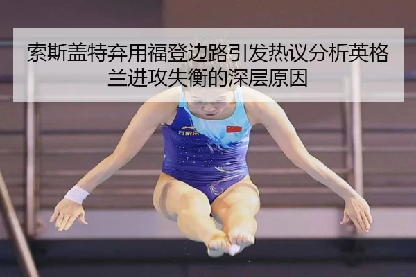 索斯盖特弃用福登边路引发热议分析英格兰进攻失衡的深层原因