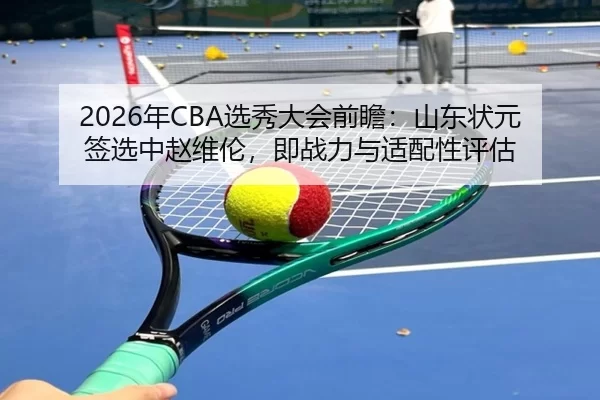 2026年CBA选秀大会前瞻：山东状元签选中赵维伦，即战力与适配性评估
