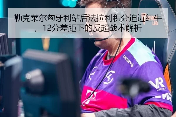 勒克莱尔匈牙利站后法拉利积分迫近红牛，12分差距下的反超战术解析